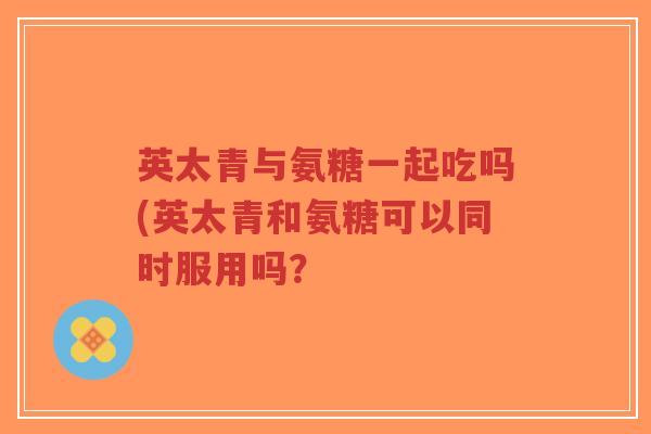 英太青与氨糖一起吃吗(英太青和氨糖可以同时服用吗?-第1张图片-超越 英太青与氨糖一起吃吗(英太青和氨糖可以同时服用吗?-第1张图片-超越
