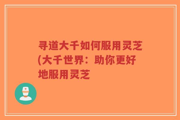 寻道大千如何服用灵芝(大千世界:助你更好地服用灵芝-第1张图片-超越 寻道大千如何服用灵芝(大千世界:助你更好地服用灵芝-第1张图片-超越