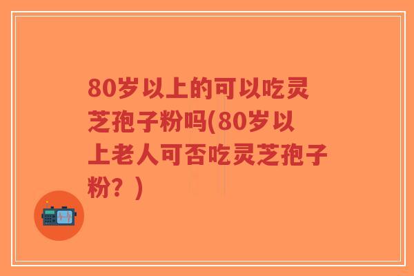 80岁以上的可以吃灵芝孢子粉吗(80岁以上老人可否吃灵芝孢子粉?)-第1张图片-超越 80岁以上的可以吃灵芝孢子粉吗(80岁以上老人可否吃灵芝孢子粉?)-第1张图片-超越