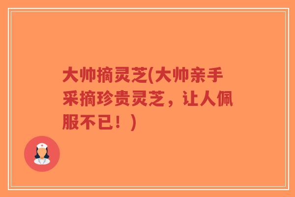 大帅摘灵芝(大帅亲手采摘珍贵灵芝，让人佩服不已！)-第1张图片-超越