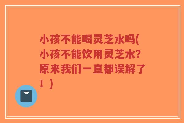 小孩不能喝灵芝水吗(小孩不能饮用灵芝水?原来我们一直都误解了!)-第1张图片-超越 小孩不能喝灵芝水吗(小孩不能饮用灵芝水?原来我们一直都误解了!)-第1张图片-超越