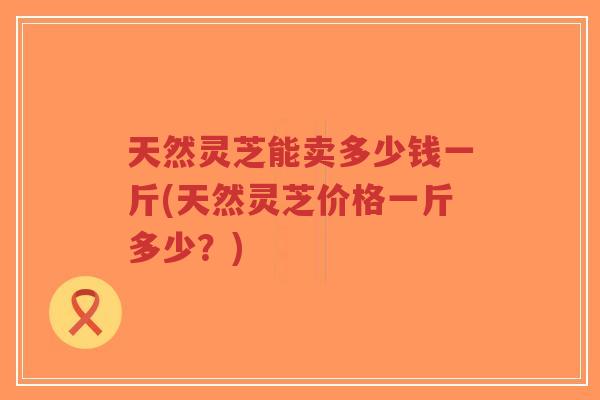天然灵芝能卖多少钱一斤(天然灵芝价格一斤多少?)-第1张图片-超越 天然灵芝能卖多少钱一斤(天然灵芝价格一斤多少?)-第1张图片-超越