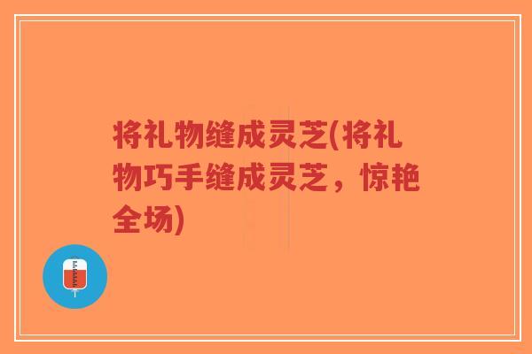 将礼物缝成灵芝(将礼物巧手缝成灵芝,惊艳全场)-第1张图片-超越 将礼物缝成灵芝(将礼物巧手缝成灵芝,惊艳全场)-第1张图片-超越