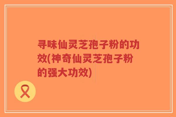 寻味仙灵芝孢子粉的功效(神奇仙灵芝孢子粉的强大功效)-第1张图片-超越 寻味仙灵芝孢子粉的功效(神奇仙灵芝孢子粉的强大功效)-第1张图片-超越
