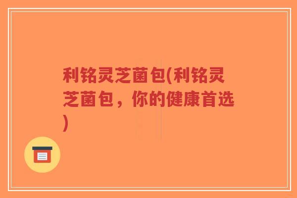 利铭灵芝菌包(利铭灵芝菌包,你的健康首选)-第1张图片-超越 利铭灵芝菌包(利铭灵芝菌包,你的健康首选)-第1张图片-超越