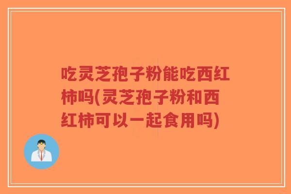 吃灵芝孢子粉能吃西红柿吗(灵芝孢子粉和西红柿可以一起食用吗)-第1张图片-超越