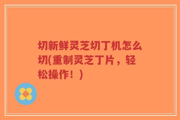 切新鲜灵芝切丁机怎么切(重制灵芝丁片，轻松操作！)-第1张图片-超越