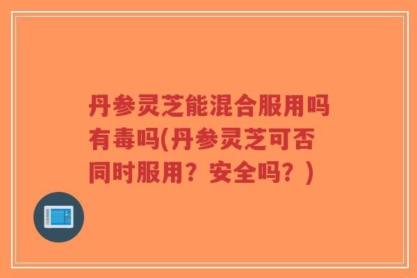 丹参灵芝能混合服用吗有毒吗(丹参灵芝可否同时服用?安全吗?)-第1张图片-超越 丹参灵芝能混合服用吗有毒吗(丹参灵芝可否同时服用?安全吗?)-第1张图片-超越