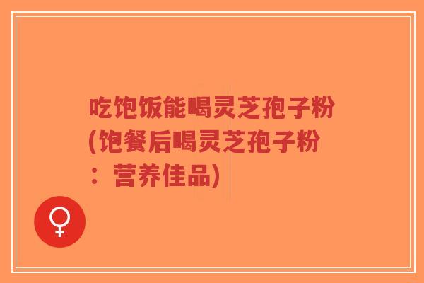 吃饱饭能喝灵芝孢子粉(饱餐后喝灵芝孢子粉:营养佳品)-第1张图片-超越 吃饱饭能喝灵芝孢子粉(饱餐后喝灵芝孢子粉:营养佳品)-第1张图片-超越