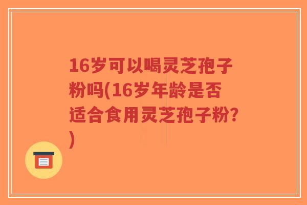 16岁可以喝灵芝孢子粉吗(16岁年龄是否适合食用灵芝孢子粉?)-第1张图片-超越 16岁可以喝灵芝孢子粉吗(16岁年龄是否适合食用灵芝孢子粉?)-第1张图片-超越
