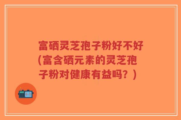 富硒灵芝孢子粉好不好(富含硒元素的灵芝孢子粉对健康有益吗?)-第1张图片-超越 富硒灵芝孢子粉好不好(富含硒元素的灵芝孢子粉对健康有益吗?)-第1张图片-超越