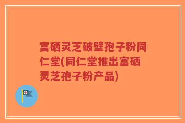 富硒灵芝破壁孢子粉同仁堂(同仁堂推出富硒灵芝孢子粉产品)-第1张图片-超越 富硒灵芝破壁孢子粉同仁堂(同仁堂推出富硒灵芝孢子粉产品)-第1张图片-超越