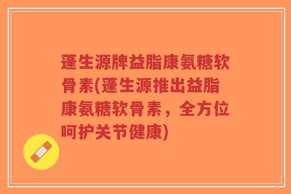 蓬生源牌益脂康氨糖软骨素(蓬生源推出益脂康氨糖软骨素,全方位呵护关节健康)-第1张图片-超越 蓬生源牌益脂康氨糖软骨素(蓬生源推出益脂康氨糖软骨素,全方位呵护关节健康)-第1张图片-超越