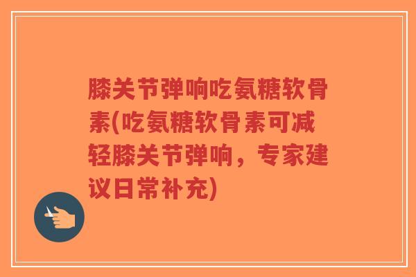 膝关节弹响吃氨糖软骨素(吃氨糖软骨素可减轻膝关节弹响,专家建议日常补充)-第1张图片-超越 膝关节弹响吃氨糖软骨素(吃氨糖软骨素可减轻膝关节弹响,专家建议日常补充)-第1张图片-超越