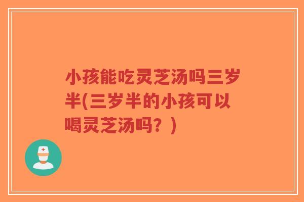 小孩能吃灵芝汤吗三岁半(三岁半的小孩可以喝灵芝汤吗?)-第1张图片-超越 小孩能吃灵芝汤吗三岁半(三岁半的小孩可以喝灵芝汤吗?)-第1张图片-超越
