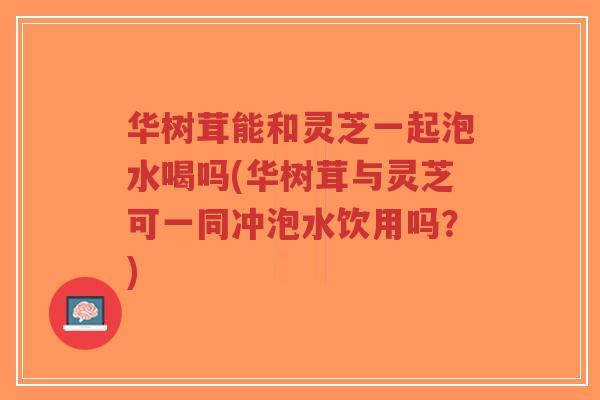华树茸能和灵芝一起泡水喝吗(华树茸与灵芝可一同冲泡水饮用吗?)-第1张图片-超越 华树茸能和灵芝一起泡水喝吗(华树茸与灵芝可一同冲泡水饮用吗?)-第1张图片-超越