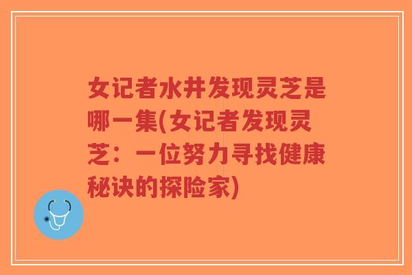 女记者水井发现灵芝是哪一集(女记者发现灵芝：一位努力寻找健康秘诀的探险家)-第1张图片-超越