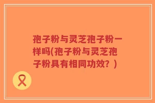孢子粉与灵芝孢子粉一样吗(孢子粉与灵芝孢子粉具有相同功效?)-第1张图片-超越 孢子粉与灵芝孢子粉一样吗(孢子粉与灵芝孢子粉具有相同功效?)-第1张图片-超越