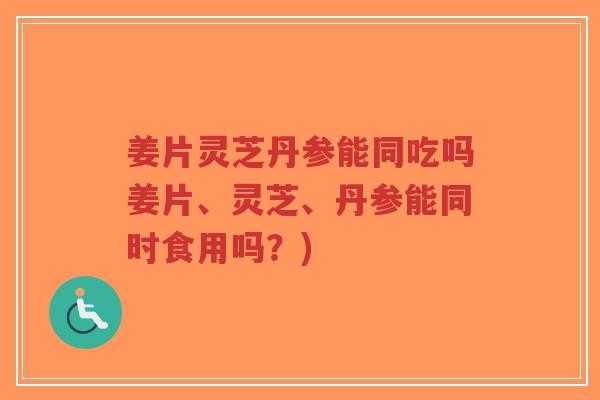 姜片灵芝丹参能同吃吗姜片、灵芝、丹参能同时食用吗？)-第1张图片-超越