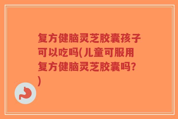 复方健脑灵芝胶囊孩子可以吃吗(儿童可服用复方健脑灵芝胶囊吗?)-第1张图片-超越 复方健脑灵芝胶囊孩子可以吃吗(儿童可服用复方健脑灵芝胶囊吗?)-第1张图片-超越