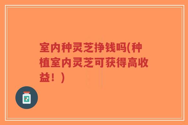 室内种灵芝挣钱吗(种植室内灵芝可获得高收益！)-第1张图片-超越