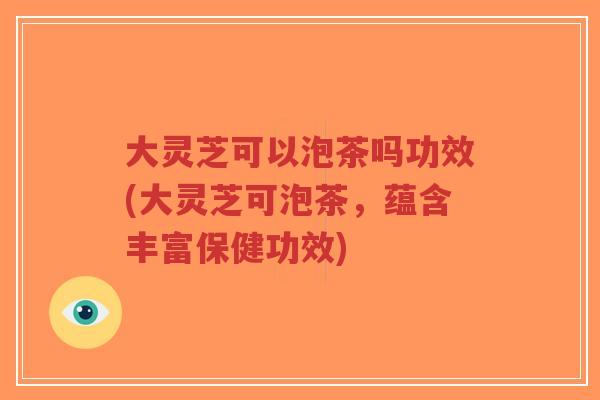大灵芝可以泡茶吗功效(大灵芝可泡茶，蕴含丰富保健功效)-第1张图片-超越