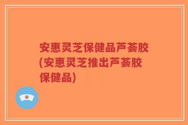 安惠灵芝保健品芦荟胶(安惠灵芝推出芦荟胶保健品)-第1张图片-超越 安惠灵芝保健品芦荟胶(安惠灵芝推出芦荟胶保健品)-第1张图片-超越