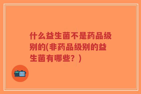 什么益生菌不是药品级别的(非药品级别的益生菌有哪些?)-第1张图片-超越 什么益生菌不是药品级别的(非药品级别的益生菌有哪些?)-第1张图片-超越