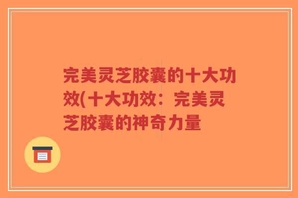 完美灵芝胶囊的十大功效(十大功效:完美灵芝胶囊的神奇力量-第1张图片-超越 完美灵芝胶囊的十大功效(十大功效:完美灵芝胶囊的神奇力量-第1张图片-超越