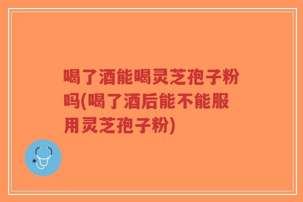 喝了酒能喝灵芝孢子粉吗(喝了酒后能不能服用灵芝孢子粉)-第1张图片-超越 喝了酒能喝灵芝孢子粉吗(喝了酒后能不能服用灵芝孢子粉)-第1张图片-超越