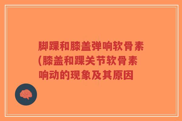 脚踝和膝盖弹响软骨素(膝盖和踝关节软骨素响动的现象及其原因-第1张图片-超越 脚踝和膝盖弹响软骨素(膝盖和踝关节软骨素响动的现象及其原因-第1张图片-超越