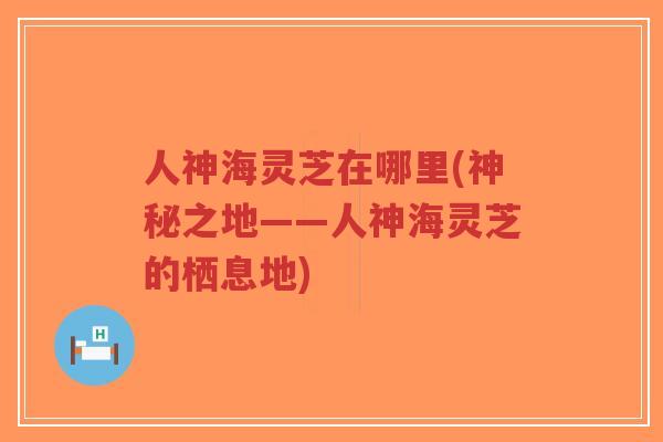 人神海灵芝在哪里(神秘之地——人神海灵芝的栖息地)-第1张图片-超越 人神海灵芝在哪里(神秘之地——人神海灵芝的栖息地)-第1张图片-超越