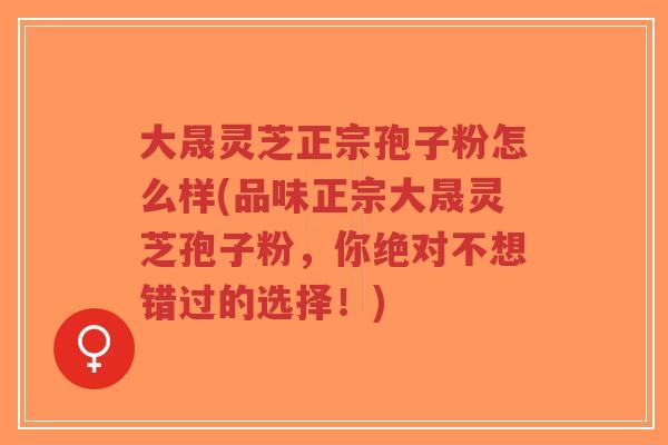 大晟灵芝正宗孢子粉怎么样(品味正宗大晟灵芝孢子粉,你绝对不想错过的选择!)-第1张图片-超越 大晟灵芝正宗孢子粉怎么样(品味正宗大晟灵芝孢子粉,你绝对不想错过的选择!)-第1张图片-超越