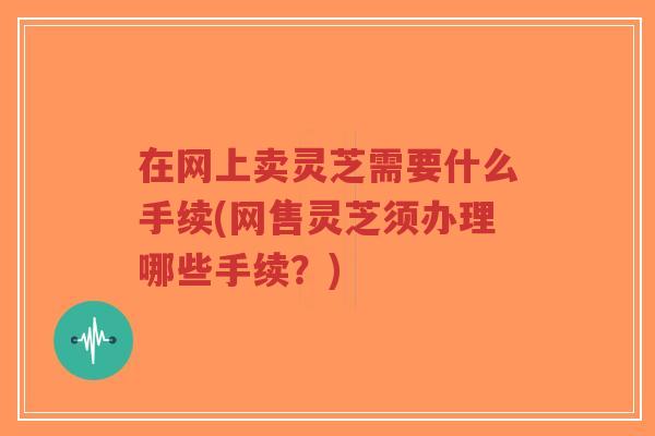 在网上卖灵芝需要什么手续(网售灵芝须办理哪些手续?)-第1张图片-超越 在网上卖灵芝需要什么手续(网售灵芝须办理哪些手续?)-第1张图片-超越