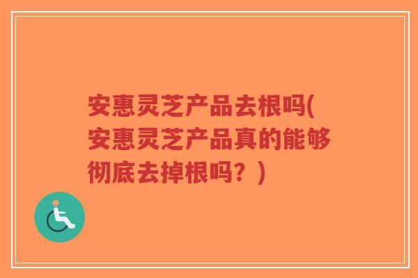 安惠灵芝产品去根吗(安惠灵芝产品真的能够彻底去掉根吗?)-第1张图片-超越 安惠灵芝产品去根吗(安惠灵芝产品真的能够彻底去掉根吗?)-第1张图片-超越