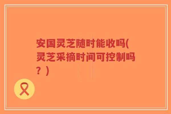 安国灵芝随时能收吗(灵芝采摘时间可控制吗?)-第1张图片-超越 安国灵芝随时能收吗(灵芝采摘时间可控制吗?)-第1张图片-超越