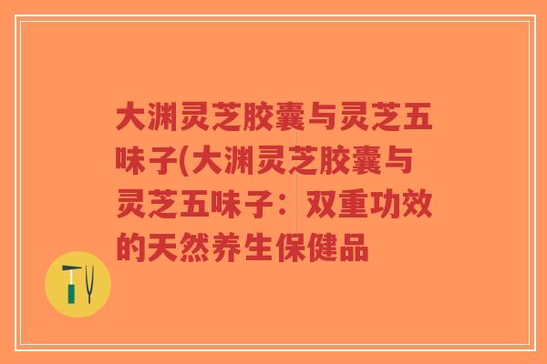 大渊灵芝胶囊与灵芝五味子(大渊灵芝胶囊与灵芝五味子:双重功效的天然养生保健品-第1张图片-超越 大渊灵芝胶囊与灵芝五味子(大渊灵芝胶囊与灵芝五味子:双重功效的天然养生保健品-第1张图片-超越