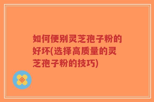 如何便别灵芝孢子粉的好坏(选择高质量的灵芝孢子粉的技巧)-第1张图片-超越 如何便别灵芝孢子粉的好坏(选择高质量的灵芝孢子粉的技巧)-第1张图片-超越