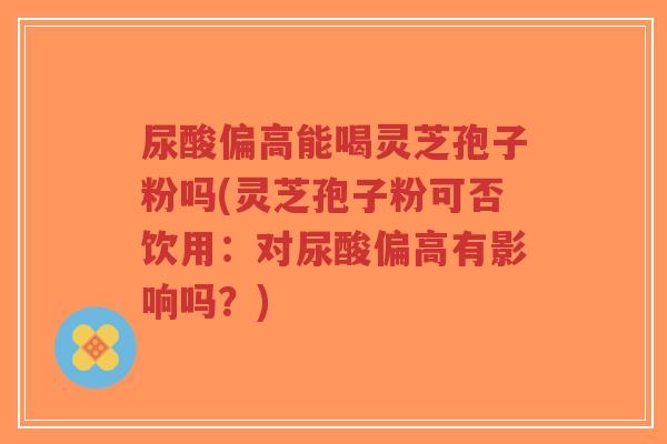 尿酸偏高能喝灵芝孢子粉吗(灵芝孢子粉可否饮用:对尿酸偏高有影响吗?)-第1张图片-超越 尿酸偏高能喝灵芝孢子粉吗(灵芝孢子粉可否饮用:对尿酸偏高有影响吗?)-第1张图片-超越