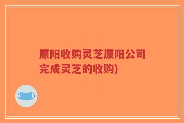 原阳收购灵芝原阳公司完成灵芝的收购)-第1张图片-超越 原阳收购灵芝原阳公司完成灵芝的收购)-第1张图片-超越