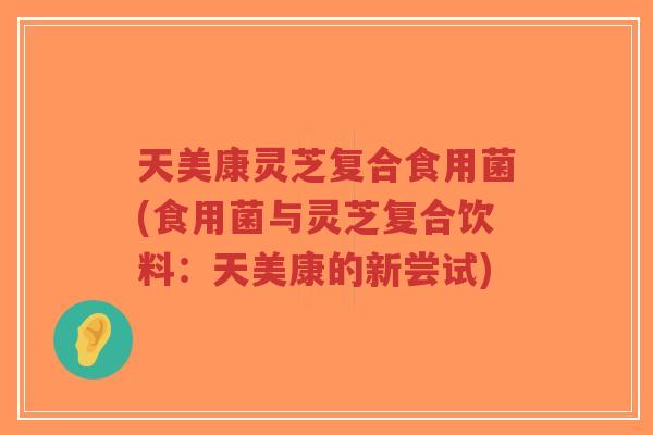 天美康灵芝复合食用菌(食用菌与灵芝复合饮料:天美康的新尝试)-第1张图片-超越 天美康灵芝复合食用菌(食用菌与灵芝复合饮料:天美康的新尝试)-第1张图片-超越