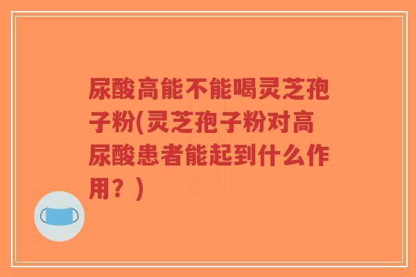 尿酸高能不能喝灵芝孢子粉(灵芝孢子粉对高尿酸患者能起到什么作用?)-第1张图片-超越 尿酸高能不能喝灵芝孢子粉(灵芝孢子粉对高尿酸患者能起到什么作用?)-第1张图片-超越