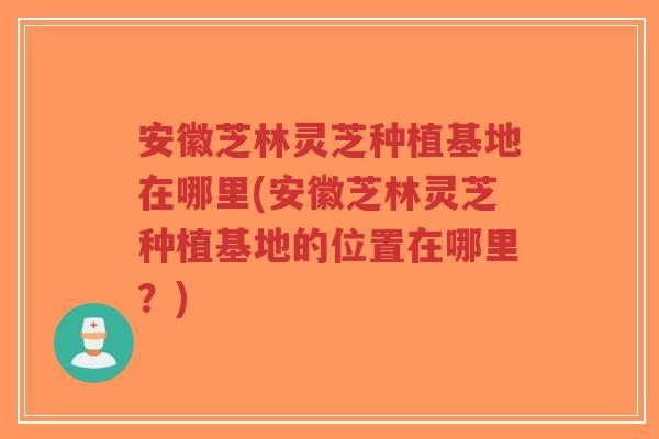 安徽芝林灵芝种植基地在哪里(安徽芝林灵芝种植基地的位置在哪里?)-第1张图片-超越 安徽芝林灵芝种植基地在哪里(安徽芝林灵芝种植基地的位置在哪里?)-第1张图片-超越