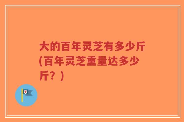 大的百年灵芝有多少斤(百年灵芝重量达多少斤?)-第1张图片-超越 大的百年灵芝有多少斤(百年灵芝重量达多少斤?)-第1张图片-超越