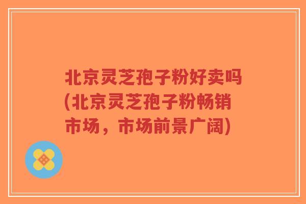 北京灵芝孢子粉好卖吗(北京灵芝孢子粉畅销市场,市场前景广阔)-第1张图片-超越 北京灵芝孢子粉好卖吗(北京灵芝孢子粉畅销市场,市场前景广阔)-第1张图片-超越