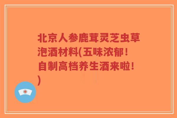 北京人参鹿茸灵芝虫草泡酒材料(五味浓郁!自制高档养生酒来啦!)-第1张图片-超越 北京人参鹿茸灵芝虫草泡酒材料(五味浓郁!自制高档养生酒来啦!)-第1张图片-超越