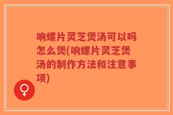 响螺片灵芝煲汤可以吗怎么煲(响螺片灵芝煲汤的制作方法和注意事项)-第1张图片-超越