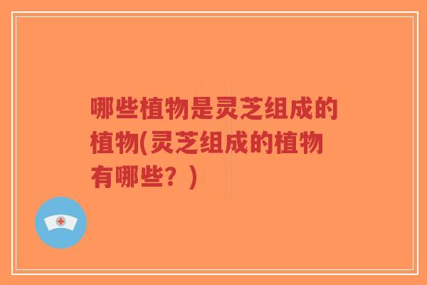 哪些植物是灵芝组成的植物(灵芝组成的植物有哪些？)-第1张图片-超越
