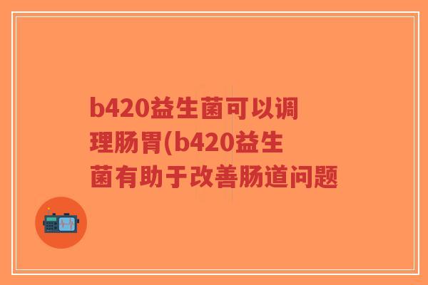 b420益生菌可以调理肠胃(b420益生菌有助于改善肠道问题-第1张图片-超越 b420益生菌可以调理肠胃(b420益生菌有助于改善肠道问题-第1张图片-超越