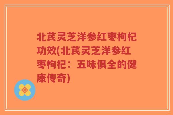 北芪灵芝洋参红枣枸杞功效(北芪灵芝洋参红枣枸杞:五味俱全的健康传奇)-第1张图片-超越 北芪灵芝洋参红枣枸杞功效(北芪灵芝洋参红枣枸杞:五味俱全的健康传奇)-第1张图片-超越